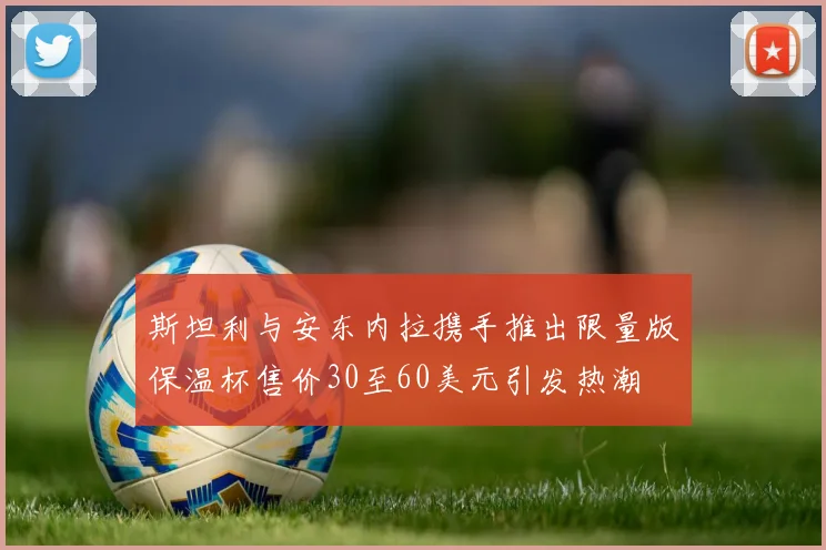 斯坦利与安东内拉携手推出限量版保温杯售价30至60美元引发热潮
