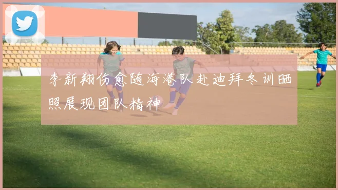 李新翔伤愈随海港队赴迪拜冬训晒照展现团队精神