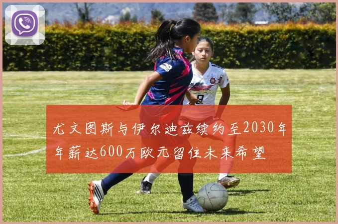 尤文图斯与伊尔迪兹续约至2030年年薪达600万欧元留住未来希望