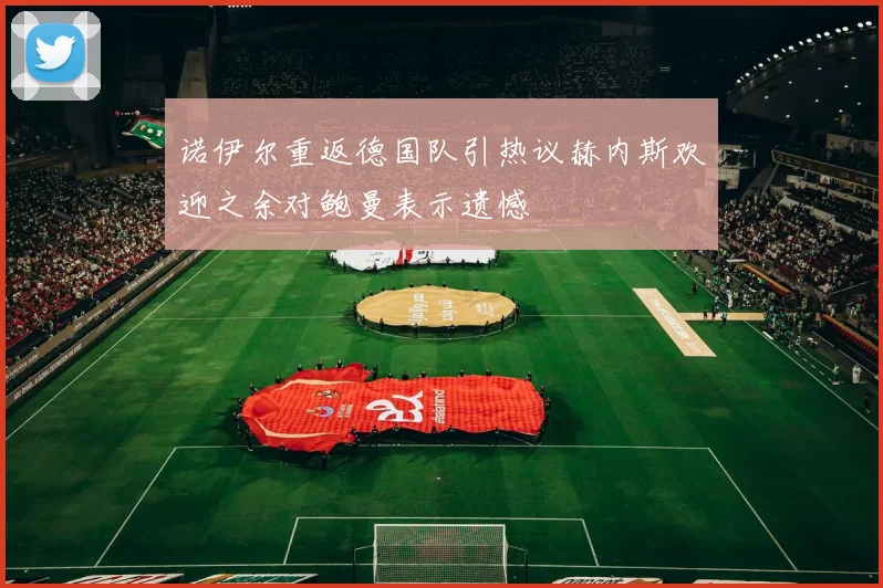 诺伊尔重返德国队引热议赫内斯欢迎之余对鲍曼表示遗憾