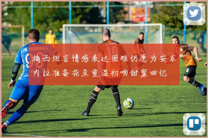 梅西坦言情感表达困难仍愿为安东内拉准备花朵重温初吻甜蜜回忆