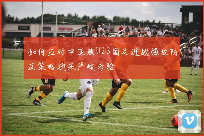 如何应对中亚狼U23国足迎战强敌防反策略迎来严峻考验