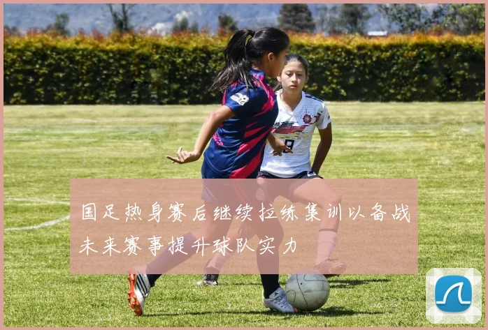 国足热身赛后继续拉练集训以备战未来赛事提升球队实力
