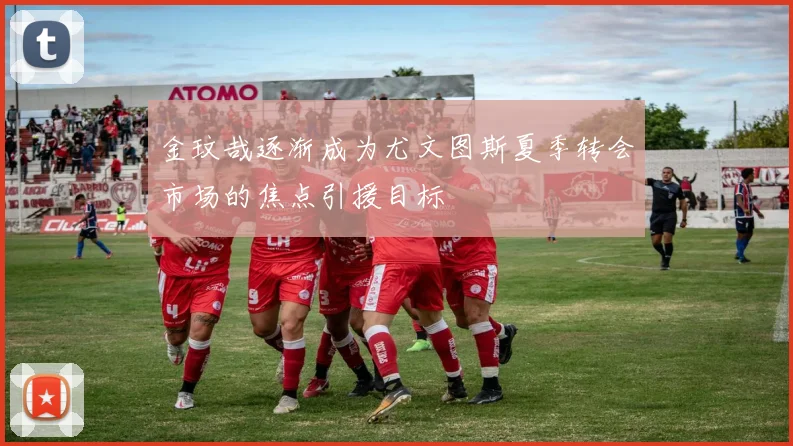 金玟哉逐渐成为尤文图斯夏季转会市场的焦点引援目标
