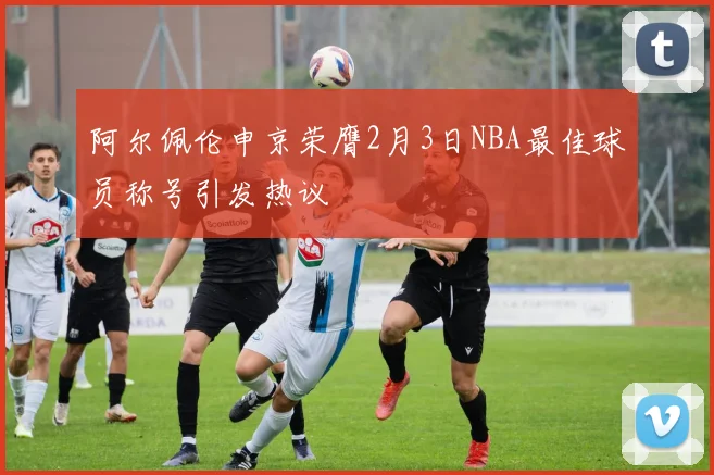 阿尔佩伦申京荣膺2月3日NBA最佳球员称号引发热议