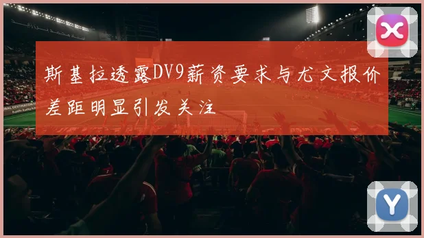 斯基拉透露DV9薪资要求与尤文报价差距明显引发关注