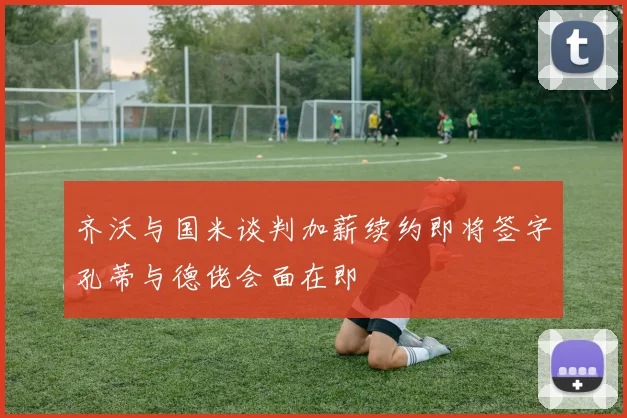 齐沃与国米谈判加薪续约即将签字孔蒂与德佬会面在即