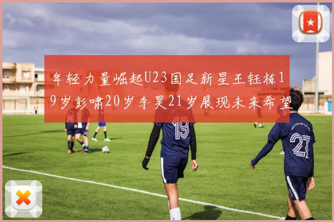 年轻力量崛起U23国足新星王钰栋19岁彭啸20岁李昊21岁展现未来希望
