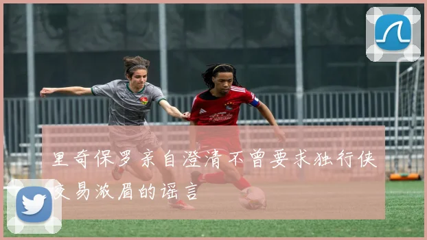 里奇保罗亲自澄清不曾要求独行侠交易浓眉的谣言