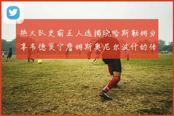 热火队史前五人选揭晓哈斯勒姆分享韦德莫宁詹姆斯奥尼尔波什的传奇地位