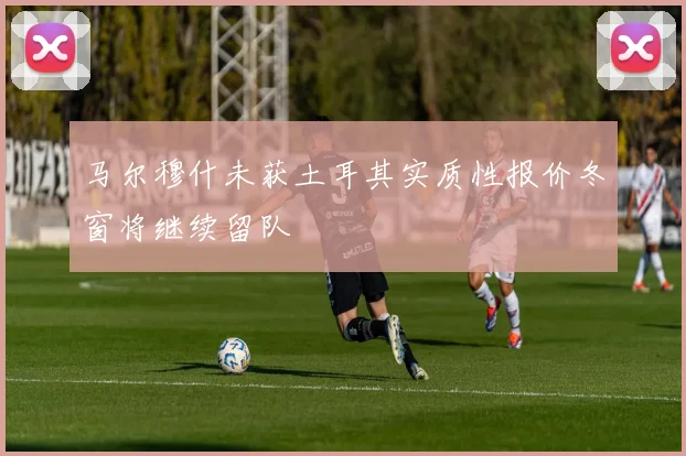 马尔穆什未获土耳其实质性报价冬窗将继续留队