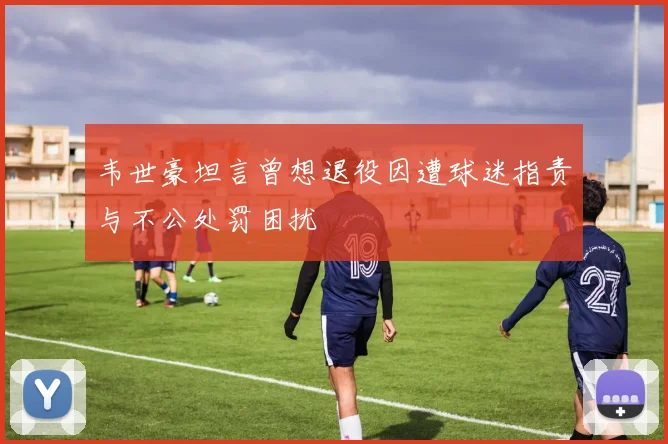 韦世豪坦言曾想退役因遭球迷指责与不公处罚困扰